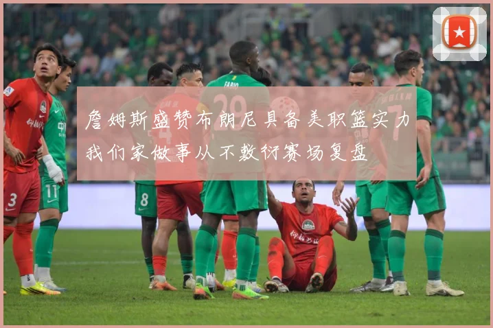 詹姆斯盛赞布朗尼具备美职篮实力我们家做事从不敷衍赛场复盘
