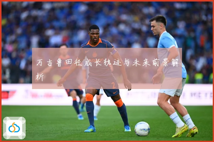 万吉鲁田径成长轨迹与未来前景解析